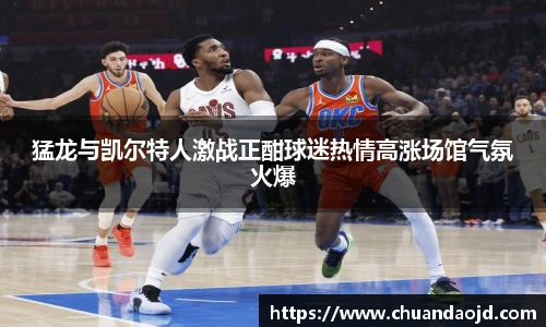 猛龙与凯尔特人激战正酣球迷热情高涨场馆气氛火爆