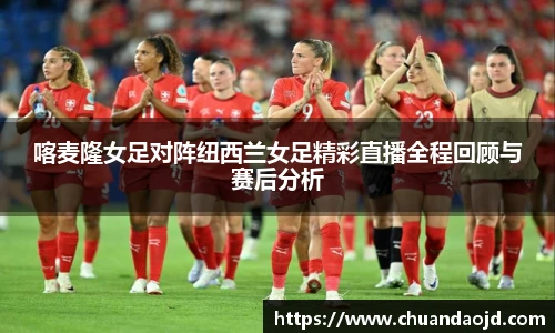 喀麦隆女足对阵纽西兰女足精彩直播全程回顾与赛后分析